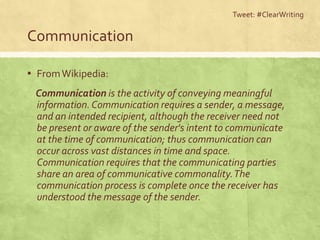 Tweet: #ClearWriting

Communication

▪ From Wikipedia:
 Communication is the activity of conveying meaningful
 information. Communication requires a sender, a message,
 and an intended recipient, although the receiver need not
 be present or aware of the sender's intent to communicate
 at the time of communication; thus communication can
 occur across vast distances in time and space.
 Communication requires that the communicating parties
 share an area of communicative commonality. The
 communication process is complete once the receiver has
 understood the message of the sender.
 