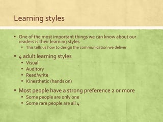 Learning styles

▪ One of the most important things we can know about our
  readers is their learning styles
   ▪ This tells us how to design the communication we deliver
▪ 4 adult learning styles
   ▪   Visual
   ▪   Auditory
   ▪   Read/write
   ▪   Kinesthetic (hands on)
▪ Most people have a strong preference 2 or more
   ▪ Some people are only one
   ▪ Some rare people are all 4
 