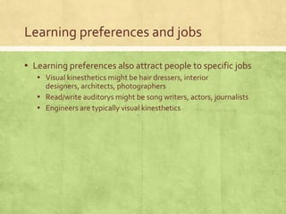 Learning preferences and jobs

▪ Learning preferences also attract people to specific jobs
   ▪ Visual kinesthetics might be hair dressers, interior
     designers, architects, photographers
   ▪ Read/write auditorys might be song writers, actors, journalists
   ▪ Engineers are typically visual kinesthetics
 