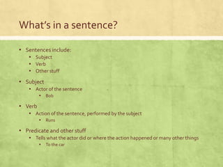 What’s in a sentence?

▪ Sentences include:
    ▪ Subject
    ▪ Verb
    ▪ Other stuff
▪ Subject
    ▪ Actor of the sentence
         ▪ Bob

▪ Verb
    ▪ Action of the sentence, performed by the subject
         ▪ Runs

▪ Predicate and other stuff
    ▪ Tells what the actor did or where the action happened or many other things
         ▪ To the car
 