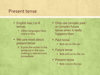 Present tense

  ▪ English has 7 or 8             ▪ Only use (simple) past
    tenses                           or (simple) future
     ▪ Other languages have          tense when it really
       more or less                  happens then
  ▪ We care most about             ▪ Past tense
    present tense                     ▪ Bob ran to the car.
     ▪ It puts the action in the
       sentence in the now,        ▪ Future tense
       making is relevant and         ▪ Bob will run to the car.
       immediate
                                   ▪ Present tense
                                      ▪ Bob runs to the car.
 