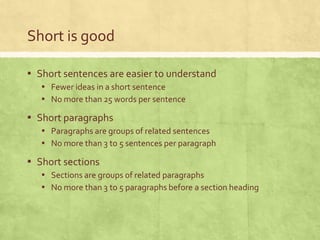 Short is good

▪ Short sentences are easier to understand
   ▪ Fewer ideas in a short sentence
   ▪ No more than 25 words per sentence
▪ Short paragraphs
   ▪ Paragraphs are groups of related sentences
   ▪ No more than 3 to 5 sentences per paragraph
▪ Short sections
   ▪ Sections are groups of related paragraphs
   ▪ No more than 3 to 5 paragraphs before a section heading
 