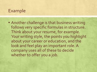 Example

▪ Another challenge is that business writing
 follows very specific formulas in structure.
 Think about your resume, for example.
 Your writing style, the points you highlight
 about your career or education, and the
 look and feel play an important role. A
 company uses all of these to decide
 whether to offer you a job.
 