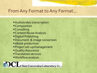 From Any Format to Any Format…

  • Audio/video transcription
  • Composition
  • Consulting
  • Content Reuse Analysis
  • Digital Publishing
  • Document & image conversion
  • eBook production
  • Project set-up/management
  • Quality Assurance
  • Translation services
  • Workflow analysis
 