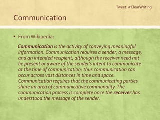 Communication
▪ FromWikipedia:
Communication is the activity of conveying meaningful
information.Communication requires a sender, a message,
and an intended recipient, although the receiver need not
be present or aware of the sender's intent to communicate
at the time of communication; thus communication can
occur across vast distances in time and space.
Communication requires that the communicating parties
share an area of communicative commonality.The
communication process is complete once the receiver has
understood the message of the sender.
Tweet: #ClearWriting
 