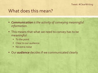 What does this mean?
▪ Communication is the activity of conveying meaningful
information.
▪ This means that what we need to convey has to be
meaningful
▪ To the point
▪ Clear to our audience
▪ No extra noise
▪ Our audience decides if we communicated clearly
Tweet: #ClearWriting
 