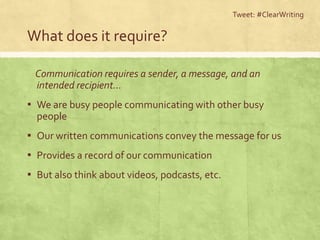 What does it require?
Communication requires a sender, a message, and an
intended recipient…
▪ We are busy people communicating with other busy
people
▪ Our written communications convey the message for us
▪ Provides a record of our communication
▪ But also think about videos, podcasts, etc.
Tweet: #ClearWriting
 
