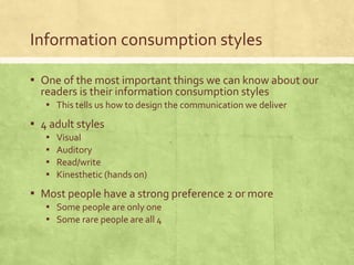 Information consumption styles
▪ One of the most important things we can know about our
readers is their information consumption styles
▪ This tells us how to design the communication we deliver
▪ 4 adult styles
▪ Visual
▪ Auditory
▪ Read/write
▪ Kinesthetic (hands on)
▪ Most people have a strong preference 2 or more
▪ Some people are only one
▪ Some rare people are all 4
 