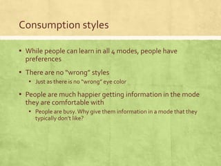 Consumption styles
▪ While people can learn in all 4 modes, people have
preferences
▪ There are no “wrong” styles
▪ Just as there is no “wrong” eye color
▪ People are much happier getting information in the mode
they are comfortable with
▪ People are busy.Why give them information in a mode that they
typically don’t like?
 