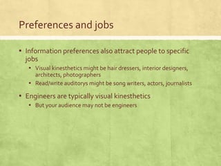 Preferences and jobs
▪ Information preferences also attract people to specific
jobs
▪ Visual kinesthetics might be hair dressers, interior designers,
architects, photographers
▪ Read/write auditorys might be song writers, actors, journalists
▪ Engineers are typically visual kinesthetics
▪ But your audience may not be engineers
 