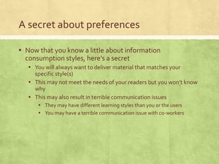 A secret about preferences
▪ Now that you know a little about information
consumption styles, here’s a secret
▪ You will always want to deliver material that matches your
specific style(s)
▪ This may not meet the needs of your readers but you won’t know
why
▪ This may also result in terrible communication issues
▪ They may have different learning styles than you or the users
▪ You may have a terrible communication issue with co-workers
 