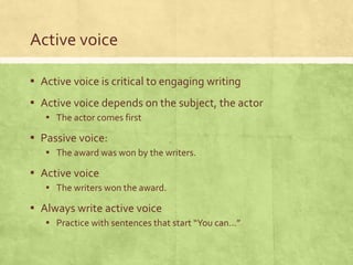 Active voice
▪ Active voice is critical to engaging writing
▪ Active voice depends on the subject, the actor
▪ The actor comes first
▪ Passive voice:
▪ The award was won by the writers.
▪ Active voice
▪ The writers won the award.
▪ Always write active voice
▪ Practice with sentences that start “You can…”
 