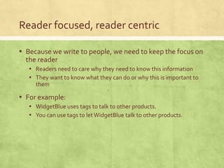 Reader focused, reader centric
▪ Because we write to people, we need to keep the focus on
the reader
▪ Readers need to care why they need to know this information
▪ They want to know what they can do or why this is important to
them
▪ For example:
▪ WidgetBlue uses tags to talk to other products.
▪ You can use tags to letWidgetBlue talk to other products.
 