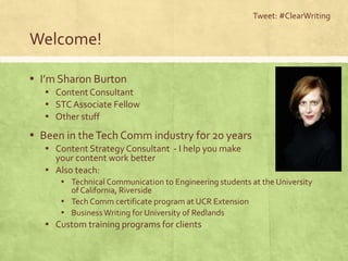 Welcome!
▪ I’m Sharon Burton
▪ Content Consultant
▪ STCAssociate Fellow
▪ Other stuff
▪ Been in theTech Comm industry for 20 years
▪ Content Strategy Consultant - I help you make
your content work better
▪ Also teach:
▪ Technical Communication to Engineering students at the University
of California, Riverside
▪ Tech Comm certificate program at UCR Extension
▪ BusinessWriting for University of Redlands
▪ Custom training programs for clients
Tweet: #ClearWriting
 