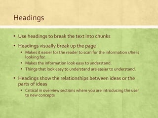 Headings
▪ Use headings to break the text into chunks
▪ Headings visually break up the page
▪ Makes it easier for the reader to scan for the information s/he is
looking for.
▪ Makes the information look easy to understand.
▪ Things that look easy to understand are easier to understand.
▪ Headings show the relationships between ideas or the
parts of ideas
▪ Critical in overview sections where you are introducing the user
to new concepts
 