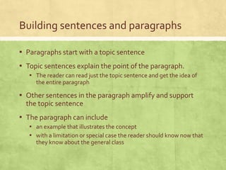 Building sentences and paragraphs
▪ Paragraphs start with a topic sentence
▪ Topic sentences explain the point of the paragraph.
▪ The reader can read just the topic sentence and get the idea of
the entire paragraph
▪ Other sentences in the paragraph amplify and support
the topic sentence
▪ The paragraph can include
▪ an example that illustrates the concept
▪ with a limitation or special case the reader should know now that
they know about the general class
 
