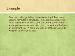 Example
▪ Another challenge is that business writing follows very
specific formulas in structure.Think about your resume,
for example.Your writing style, the points you highlight
about your career or education, and the look and feel play
an important role. A company uses all of these to decide
whether to offer you a job.
 