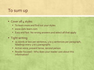 To sum up
▪ Cover all 4 styles
▪ To learn more and find out your styles
▪ www.vark-learn.com
▪ Easy and fast. No wrong answers and select all that apply
▪ Tight writing
▪ 25 words or less per sentence, 3 to 5 sentences per paragraph,
headings every 3 to 5 paragraphs
▪ Active voice, present tense, second person
▪ Reader focused –Why does your reader care about this
information?
 