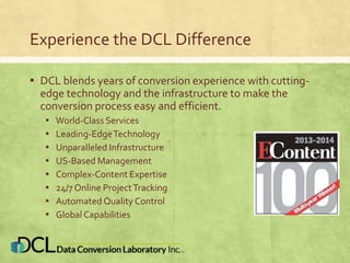 Experience the DCL Difference
▪ DCL blends years of conversion experience with cutting-
edge technology and the infrastructure to make the
conversion process easy and efficient.
▪ World-Class Services
▪ Leading-EdgeTechnology
▪ Unparalleled Infrastructure
▪ US-Based Management
▪ Complex-Content Expertise
▪ 24/7 Online ProjectTracking
▪ Automated Quality Control
▪ Global Capabilities
 