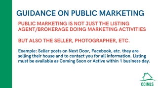 GUIDANCE ON PUBLIC MARKETING
PUBLIC MARKETING IS NOT JUST THE LISTING
AGENT/BROKERAGE DOING MARKETING ACTIVITIES
BUT ALSO THE SELLER, PHOTOGRAPHER, ETC.
Example: Seller posts on Next Door, Facebook, etc. they are
selling their house and to contact you for all information. Listing
must be available as Coming Soon or Active within 1 business day.
 