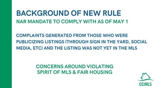 BACKGROUND OF NEW RULE
COMPLAINTS GENERATED FROM THOSE WHO WERE
PUBLICIZING LISTINGS (THROUGH SIGN IN THE YARD, SOCIAL
MEDIA, ETC) AND THE LISTING WAS NOT YET IN THE MLS
NAR MANDATE TO COMPLY WITH AS OF MAY 1
CONCERNS AROUND VIOLATING
SPIRIT OF MLS & FAIR HOUSING
 