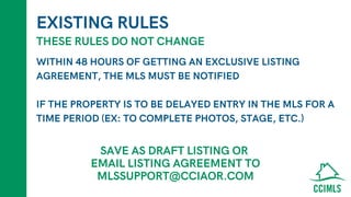 EXISTING RULES
WITHIN 48 HOURS OF GETTING AN EXCLUSIVE LISTING
AGREEMENT, THE MLS MUST BE NOTIFIED
IF THE PROPERTY IS TO BE DELAYED ENTRY IN THE MLS FOR A
TIME PERIOD (EX: TO COMPLETE PHOTOS, STAGE, ETC.)
THESE RULES DO NOT CHANGE
SAVE AS DRAFT LISTING OR
EMAIL LISTING AGREEMENT TO
MLSSUPPORT@CCIAOR.COM
 