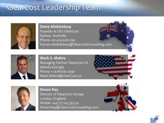 Steve Middeldorp
Founder & CEO ClearCost
Sydney Australia
Phone +61.414.506.749
Steven.Middeldorp@ClearCostConsulting.com
Mark S. Mahre
Managing Partner ClearCost US
Atlanta Georgia
Phone +1.678.641.0390
Mark.Mahre@ClearCost.us
Simon Ray
Director of ClearCost Europe
London, England
Mobile +44.777.05.333.54
Simon.Ray@ClearCostConsulting.com
ClearCost Leadership Team
 