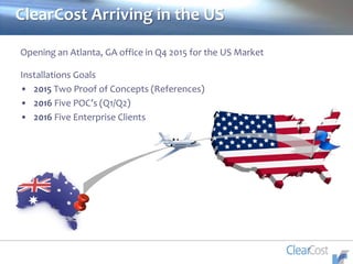 ClearCost Arriving in the US
Opening an Atlanta, GA office in Q4 2015 for the US Market
Installations Goals
• 2015 Two Proof of Concepts (References)
• 2016 Five POC’s (Q1/Q2)
• 2016 Five Enterprise Clients
 