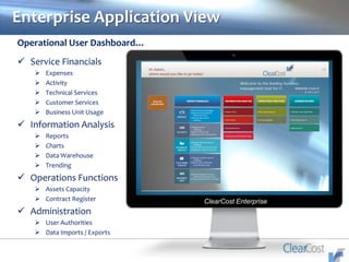 Enterprise Application View
ClearCost Enterprise
Operational User Dashboard…
 Service Financials
 Expenses
 Activity
 Technical Services
 Customer Services
 Business Unit Usage
 Information Analysis
 Reports
 Charts
 Data Warehouse
 Trending
 Operations Functions
 Assets Capacity
 Contract Register
 Administration
 User Authorities
 Data Imports / Exports
 