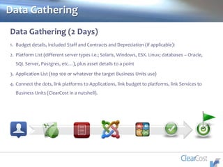 Data Gathering
Data Gathering (2 Days)
1. Budget details, included Staff and Contracts and Depreciation (if applicable):
2. Platform List (different server types i.e.; Solaris, Windows, ESX. Linux; databases – Oracle,
SQL Server, Postgres, etc…), plus asset details to a point
3. Application List (top 100 or whatever the target Business Units use)
4. Connect the dots, link platforms to Applications, link budget to platforms, link Services to
Business Units (ClearCost in a nutshell).
 