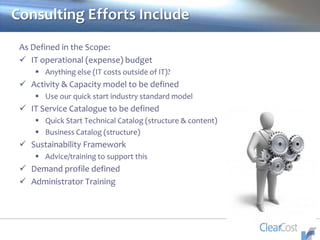 Consulting Efforts Include
As Defined in the Scope:
 IT operational (expense) budget
 Anything else (IT costs outside of IT)?
 Activity & Capacity model to be defined
 Use our quick start industry standard model
 IT Service Catalogue to be defined
 Quick Start Technical Catalog (structure & content)
 Business Catalog (structure)
 Sustainability Framework
 Advice/training to support this
 Demand profile defined
 Administrator Training
 