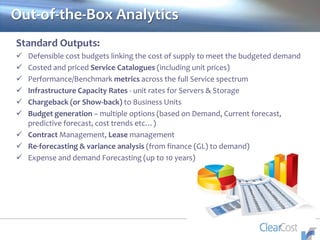 Out-of-the-Box Analytics
Standard Outputs:
 Defensible cost budgets linking the cost of supply to meet the budgeted demand
 Costed and priced Service Catalogues (including unit prices)
 Performance/Benchmark metrics across the full Service spectrum
 Infrastructure Capacity Rates - unit rates for Servers & Storage
 Chargeback (or Show-back) to Business Units
 Budget generation – multiple options (based on Demand, Current forecast,
predictive forecast, cost trends etc…)
 Contract Management, Lease management
 Re-forecasting & variance analysis (from finance (GL) to demand)
 Expense and demand Forecasting (up to 10 years)
 