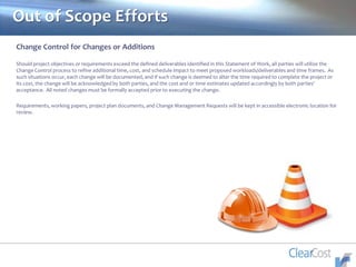 Out of Scope Efforts
Change Control for Changes or Additions
Should project objectives or requirements exceed the defined deliverables identified in this Statement of Work, all parties will utilize the
Change Control process to refine additional time, cost, and schedule impact to meet proposed workloads/deliverables and time frames. As
such situations occur, each change will be documented, and if such change is deemed to alter the time required to complete the project or
its cost, the change will be acknowledged by both parties, and the cost and or time estimates updated accordingly by both parties’
acceptance. All noted changes must be formally accepted prior to executing the change.
Requirements, working papers, project plan documents, and Change Management Requests will be kept in accessible electronic location for
review.
 