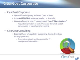 • ClearCost Corporate
• Open offices in Sydney and Gold Coast in 2001
• Is the #1 ITFM/TBM software product in Australia
• Was developed to help IT management “run IT like a business”
– Accurate information on cost of ‘services’ delivered, cost of
demand, cost of capacity and forecasting
• ClearCost Consulting
• Essential ‘how to’ capability supporting clients directly or
through partners
– Process & practice transition support for IT
management/stakeholders
ClearCost Corporate
 