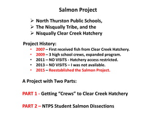 Salmon Project
 North Thurston Public Schools,
 The Nisqually Tribe, and the
 Nisqually Clear Creek Hatchery
Project History:
• 2007 – First received fish from Clear Creek Hatchery.
• 2009 – 3 high school crews, expanded program.
• 2011 – NO VISITS - Hatchery access restricted.
• 2013 – NO VISITS – I was not available.
• 2015 – Reestablished the Salmon Project.
A Project with Two Parts:
PART 1 - Getting “Crews” to Clear Creek Hatchery
PART 2 – NTPS Student Salmon Dissections
 