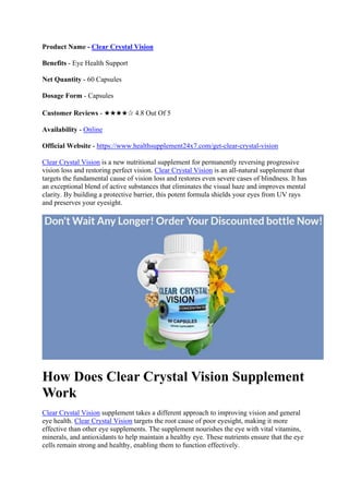Product Name - Clear Crystal Vision
Benefits - Eye Health Support
Net Quantity - 60 Capsules
Dosage Form - Capsules
Customer Reviews - ★★★★✰ 4.8 Out Of 5
Availability - Online
Official Website - https://www.healthsupplement24x7.com/get-clear-crystal-vision
Clear Crystal Vision is a new nutritional supplement for permanently reversing progressive
vision loss and restoring perfect vision. Clear Crystal Vision is an all-natural supplement that
targets the fundamental cause of vision loss and restores even severe cases of blindness. It has
an exceptional blend of active substances that eliminates the visual haze and improves mental
clarity. By building a protective barrier, this potent formula shields your eyes from UV rays
and preserves your eyesight.
How Does Clear Crystal Vision Supplement
Work
Clear Crystal Vision supplement takes a different approach to improving vision and general
eye health. Clear Crystal Vision targets the root cause of poor eyesight, making it more
effective than other eye supplements. The supplement nourishes the eye with vital vitamins,
minerals, and antioxidants to help maintain a healthy eye. These nutrients ensure that the eye
cells remain strong and healthy, enabling them to function effectively.
 