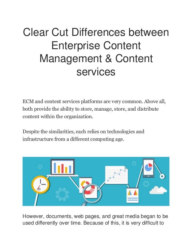 Clear Cut Differences between
Enterprise Content
Management & Content
services
ECM and content services platforms are very common. Above all,
both provide the ability to store, manage, store, and distribute
content within the organization.
Despite the similarities, each relies on technologies and
infrastructure from a different computing age.
However, documents, web pages, and great media began to be
used differently over time. Because of this, it is very difficult to
 