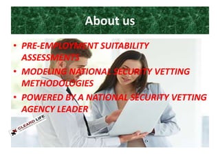 About us
• PRE-EMPLOYMENT SUITABILITY
ASSESSMENTS
• MODELING NATIONAL SECURITY VETTING
METHODOLOGIES
• POWERED BY A NATIONAL SECURITY VETTING
AGENCY LEADER
 