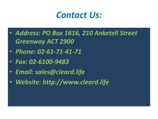 Contact Us:
• Address: PO Box 1616, 210 Anketell Street
Greenway ACT 2900
• Phone: 02-61-71-41-71
• Fax: 02-6100-9483
• Email: sales@cleard.life
• Website: http://www.cleard.life
 