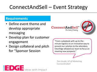 ConnectAndSell – Event Strategy
Requirements
• Define event theme and
  develop appropriate
  messaging
• Develop plan for customer
                                “From a playbook with up-to-the-
  engagement                    minute logistics to an innovative way to
• Design collateral and pitch   present our solution to the attendees,
                                ClearEdge allowed our team to focus on
  for “Sponsor Session          meeting new prospects.”



                                  Tom Grubb, VP of Marketing,
                                  ConnectAndSell
 