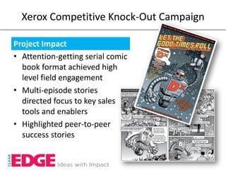 Xerox Competitive Knock-Out Campaign

Project Impact
• Attention-getting serial comic
  book format achieved high
  level field engagement
• Multi-episode stories
  directed focus to key sales
  tools and enablers
• Highlighted peer-to-peer
  success stories
 