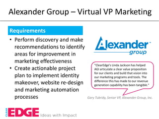 Alexander Group – Virtual VP Marketing

Requirements
• Perform discovery and make
  recommendations to identify
  areas for improvement in
  marketing effectiveness
                                    "ClearEdge's Linda Jackson has helped
• Create actionable project         AGI articulate a clear value proposition
                                    for our clients and build that vision into
  plan to implement identity        our marketing programs and tools. The
                                    difference this has made to our revenue
  makeover, website re-design       generation capability has been tangible."
  and marketing automation
  processes                     Gary Tubridy, Senior VP, Alexander Group, Inc.
 