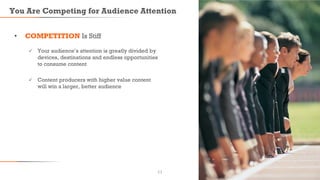 You Are Competing for Audience Attention
• COMPETITION Is Stiff
 Your audience’s attention is greatly divided by
devices, destinations and endless opportunities
to consume content
 Content producers with higher value content
will win a larger, better audience
11
 