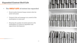 Expanded Content Shelf Life
• The SHELF LIFE of content has expanded
 Social media/internet keeps content alive for
years and years
 Content’s life and message is in control of the
marketplace in some part
 Ensuring the quality of content placed in the
marketplace is critical to reputation and
opportunity development
13
 