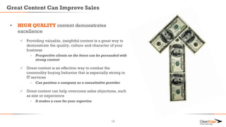 Great Content Can Improve Sales
• HIGH QUALITY content demonstrates
excellence
 Providing valuable, insightful content is a great way to
demonstrate the quality, culture and character of your
business
- Prospective clients on the fence can be persuaded with
strong content
 Great content is an effective way to combat the
commodity buying behavior that is especially strong in
IT services
- Can position a company as a consultative provider
 Great content can help overcome sales objections, such
as size or experience
- It makes a case for your expertise
16
 