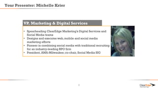 Your Presenter: Michelle Krier
VP, Marketing & Digital Services
• Spearheading ClearEdge Marketing’s Digital Services and
Social Media teams
• Designs and executes web, mobile and social media
marketing efforts
• Pioneer in combining social media with traditional recruiting
for an industry-leading RPO firm
• President, AMA-Milwaukee; co-chair, Social Media SIG
2
 