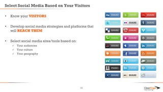 Select Social Media Based on Your Visitors
• Know your VISITORS
• Develop social media strategies and platforms that
will REACH THEM
• Select social media sites/tools based on:
 Your audiences
 Your culture
 Your geography
22
 