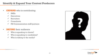 Identify & Expand Your Content Producers
25
• EXPAND who is contributing
 SMEs
 Executives
 Recruiters
 Consultants
 PR/Communication staff/partners
• DEFINE their audience
 Who is speaking to clients?
 Who is speaking to candidates?
 Who is talking to the media?
 