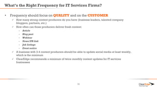 What’s the Right Frequency for IT Services Firms?
• Frequency should focus on QUALITY and on the CUSTOMER
 How many strong content producers do you have (business leaders, talented company
bloggers, partners, etc.)
 How often can those producers deliver fresh content:
- Article
- Blog post
- Webinar
- News/PR link
- Job listings
- Event notice
 A business with 3-4 content producers should be able to update social media at least weekly,
which is the minimum
 ClearEdge recommends a minimum of twice monthly content updates for IT services
businesses
32
 