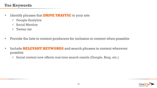 Use Keywords
• Identify phrases that DRIVE TRAFFIC to your site
 Google Analytics
 Social Mention
 Twitter list
• Provide the lists to content producers for inclusion in content when possible
• Include RELEVANT KEYWORDS and search phrases in content wherever
possible
 Social content now effects real-time search results (Google, Bing, etc.)
39
 